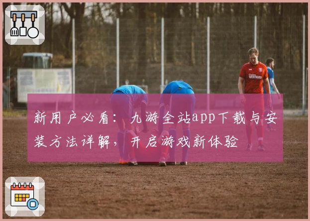 新用户必看：九游全站app下载与安装方法详解，开启游戏新体验