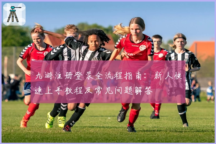 九游注册登录全流程指南：新人快速上手教程及常见问题解答