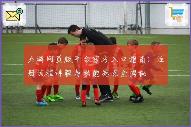 九游网页版平台官方入口指南：注册流程详解与功能亮点全揭秘