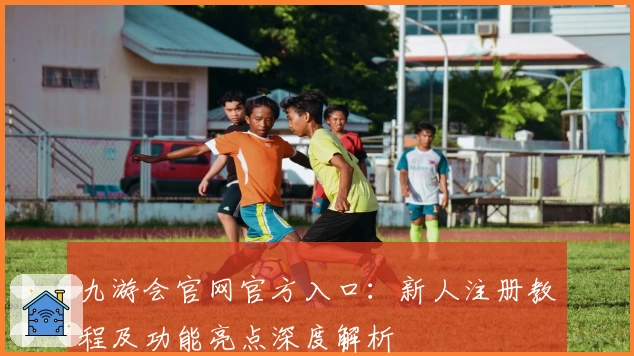 九游会官网官方入口：新人注册教程及功能亮点深度解析