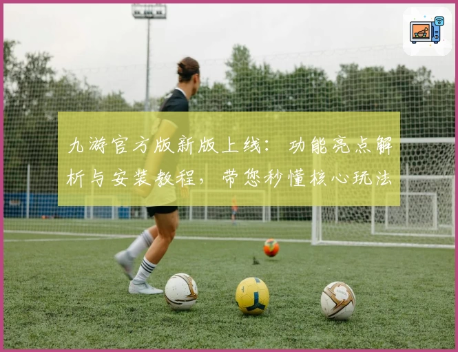 九游官方版新版上线：功能亮点解析与安装教程，带您秒懂核心玩法