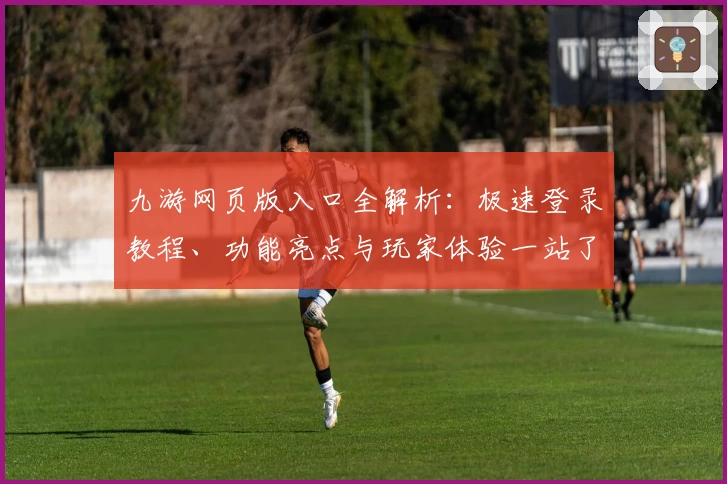 九游网页版入口全解析：极速登录教程、功能亮点与玩家体验一站了解