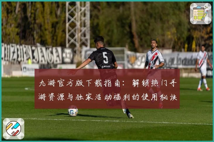 九游官方版下载指南：解锁热门手游资源与独家活动福利的使用秘诀