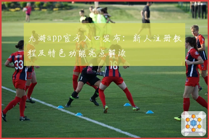 九游app官方入口发布：新人注册教程及特色功能亮点解读