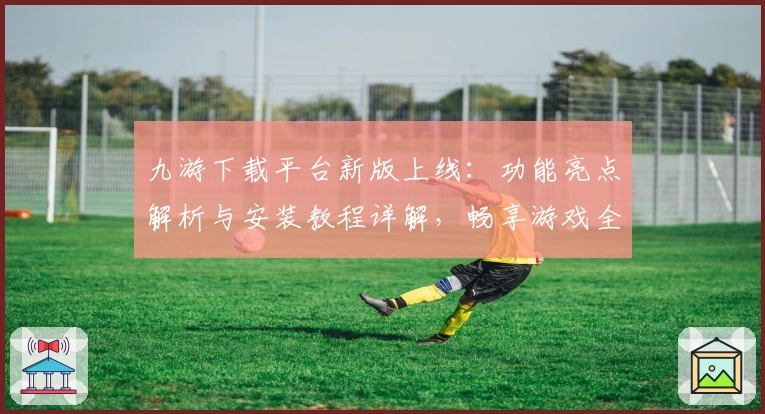 九游下载平台新版上线:功能亮点解析与安装教程详解,畅享游戏全新体验