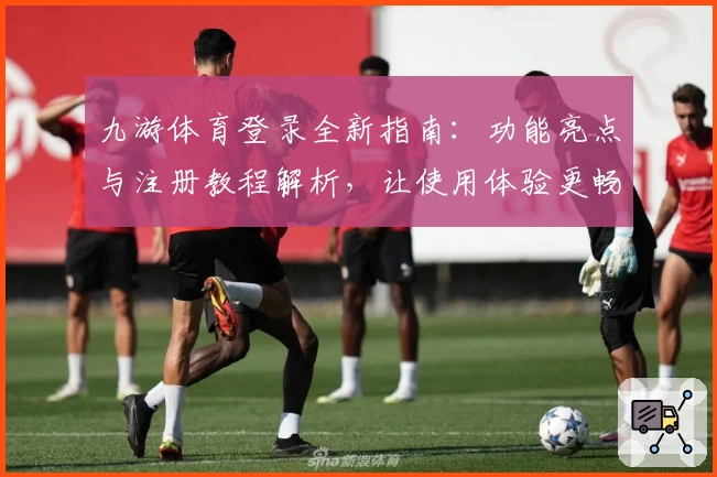 九游体育登录全新指南:功能亮点与注册教程解析,让使用体验更畅快