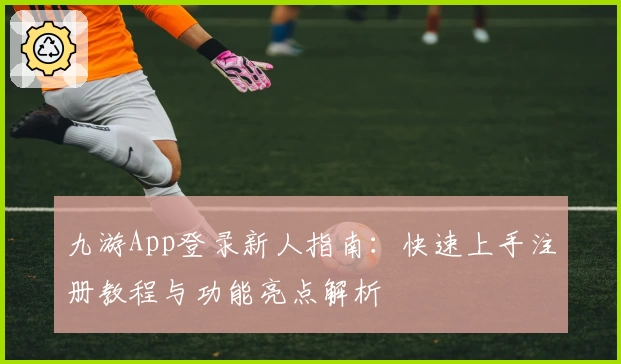 九游App登录新人指南:快速上手注册教程与功能亮点解析