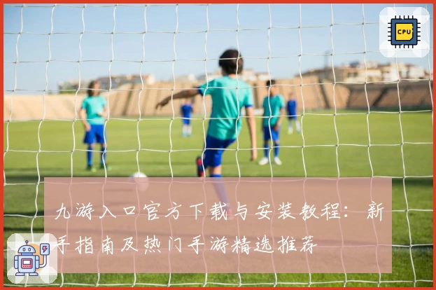 九游入口官方下载与安装教程：新手指南及热门手游精选推荐