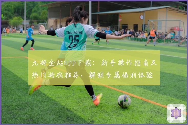 九游全站app下载：新手操作指南及热门游戏推荐，解锁专属福利体验