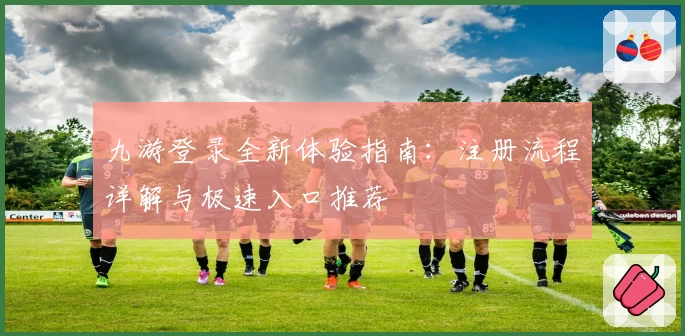 九游登录全新体验指南：注册流程详解与极速入口推荐