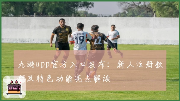九游app官方入口发布：新人注册教程及特色功能亮点解读