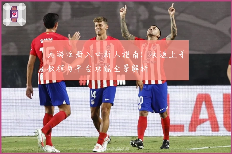 九游注册入口新人指南：快速上手教程与平台功能全景解析